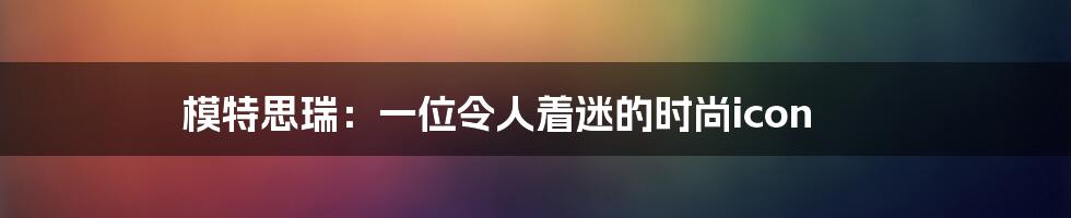 模特思瑞：一位令人着迷的时尚icon