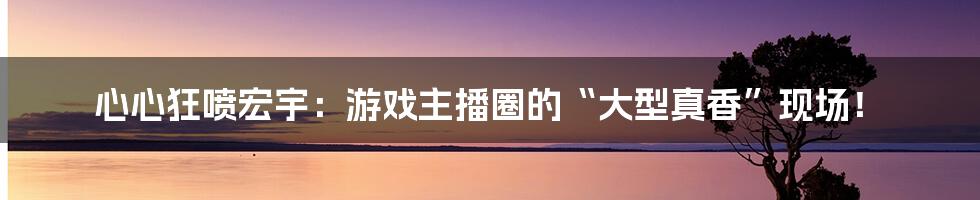 心心狂喷宏宇：游戏主播圈的“大型真香”现场！