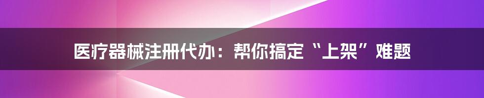 医疗器械注册代办：帮你搞定“上架”难题