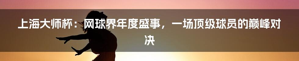 上海大师杯：网球界年度盛事，一场顶级球员的巅峰对决