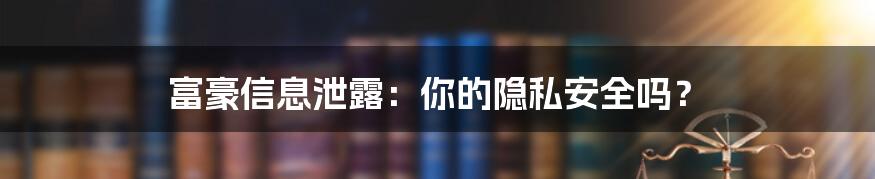 富豪信息泄露：你的隐私安全吗？