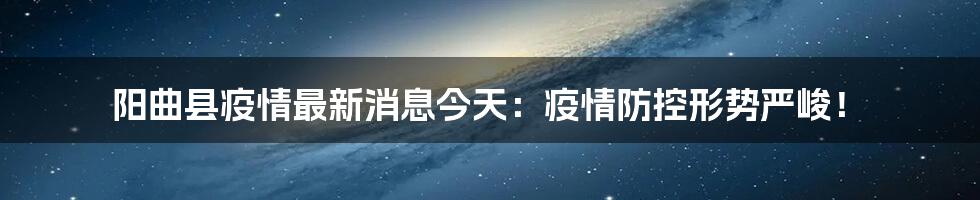 阳曲县疫情最新消息今天：疫情防控形势严峻！