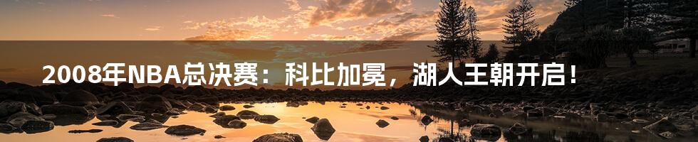 2008年NBA总决赛：科比加冕，湖人王朝开启！