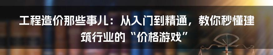 工程造价那些事儿：从入门到精通，教你秒懂建筑行业的“价格游戏”