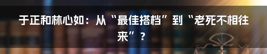 于正和林心如：从“最佳搭档”到“老死不相往来”？