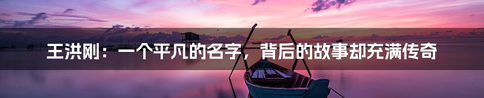 王洪刚：一个平凡的名字，背后的故事却充满传奇