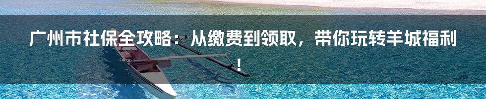 广州市社保全攻略：从缴费到领取，带你玩转羊城福利！