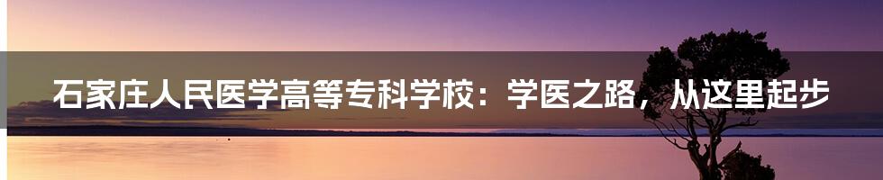 石家庄人民医学高等专科学校：学医之路，从这里起步