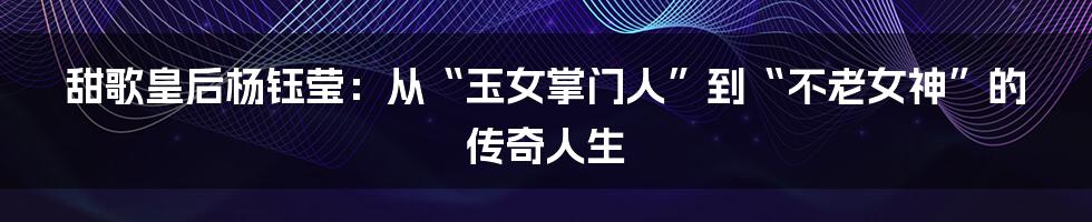 甜歌皇后杨钰莹：从“玉女掌门人”到“不老女神”的传奇人生