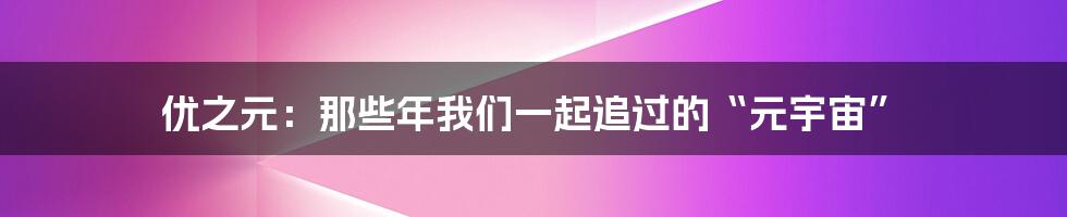 优之元：那些年我们一起追过的“元宇宙”