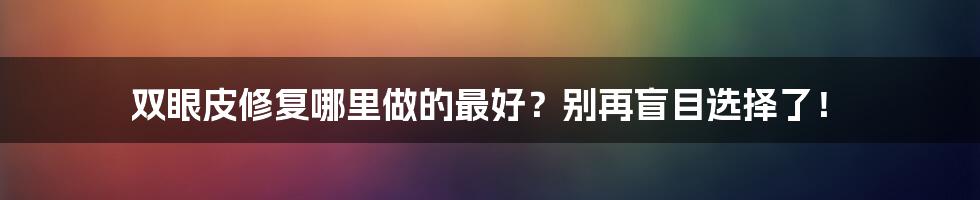 双眼皮修复哪里做的最好？别再盲目选择了！