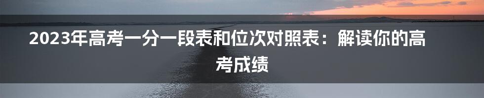 2023年高考一分一段表和位次对照表：解读你的高考成绩