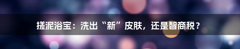 搓泥浴宝：洗出“新”皮肤，还是智商税？