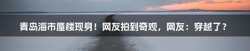 青岛海市蜃楼现身！网友拍到奇观，网友：穿越了？