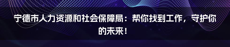 宁德市人力资源和社会保障局：帮你找到工作，守护你的未来！