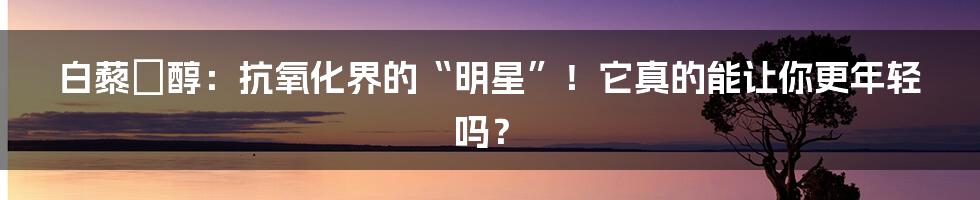 白藜蘆醇：抗氧化界的“明星”！它真的能让你更年轻吗？