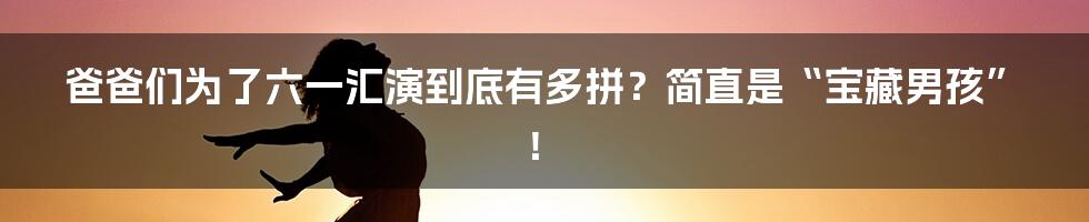 爸爸们为了六一汇演到底有多拼？简直是“宝藏男孩”！