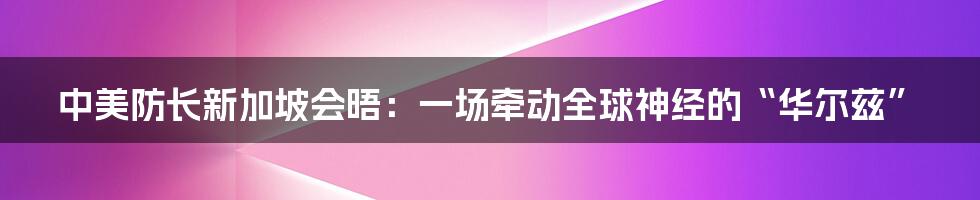 中美防长新加坡会晤：一场牵动全球神经的“华尔兹”