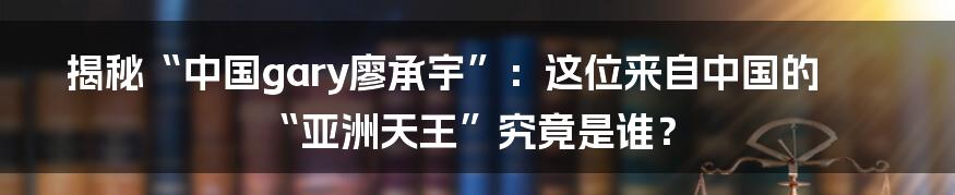 揭秘“中国gary廖承宇”：这位来自中国的“亚洲天王”究竟是谁？