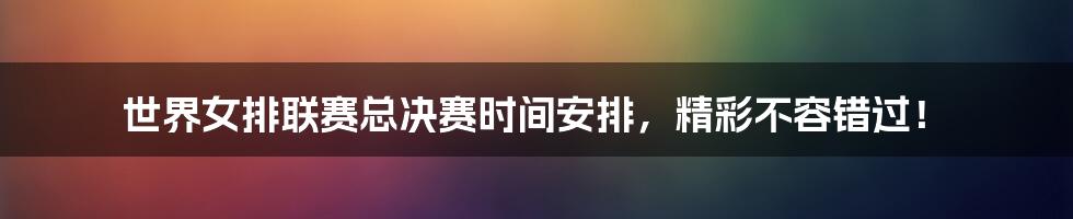 世界女排联赛总决赛时间安排，精彩不容错过！