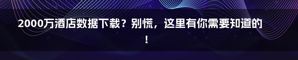 2000万酒店数据下载？别慌，这里有你需要知道的！