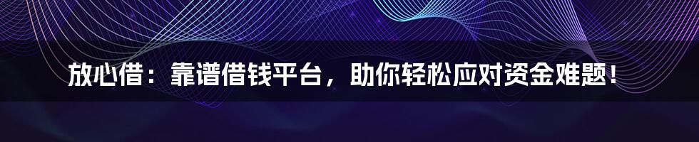 放心借：靠谱借钱平台，助你轻松应对资金难题！