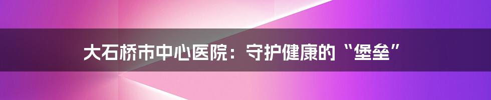 大石桥市中心医院：守护健康的“堡垒”