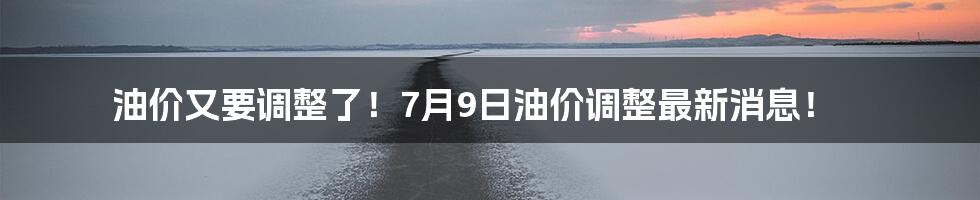 油价又要调整了！7月9日油价调整最新消息！