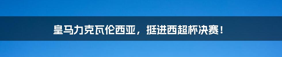 皇马力克瓦伦西亚，挺进西超杯决赛！