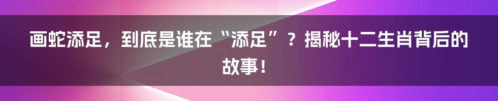 画蛇添足，到底是谁在“添足”？揭秘十二生肖背后的故事！