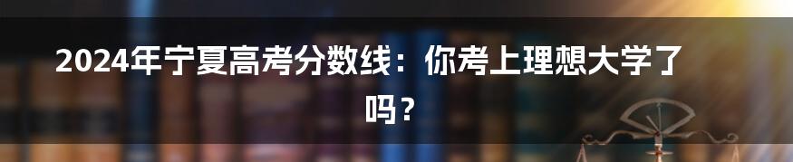 2024年宁夏高考分数线：你考上理想大学了吗？