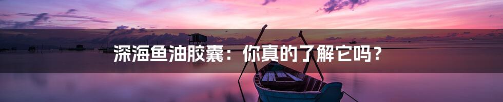 深海鱼油胶囊：你真的了解它吗？