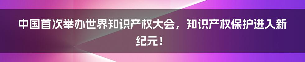 中国首次举办世界知识产权大会，知识产权保护进入新纪元！