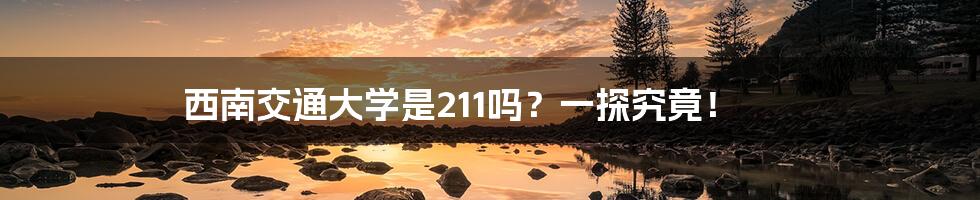 西南交通大学是211吗？一探究竟！