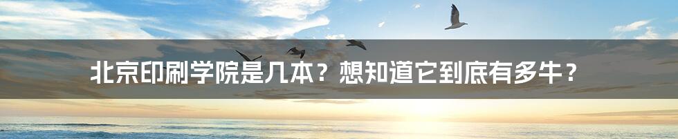 北京印刷学院是几本？想知道它到底有多牛？