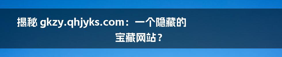 揭秘 gkzy.qhjyks.com：一个隐藏的宝藏网站？