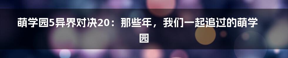 萌学园5异界对决20：那些年，我们一起追过的萌学园