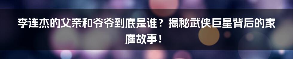 李连杰的父亲和爷爷到底是谁？揭秘武侠巨星背后的家庭故事！