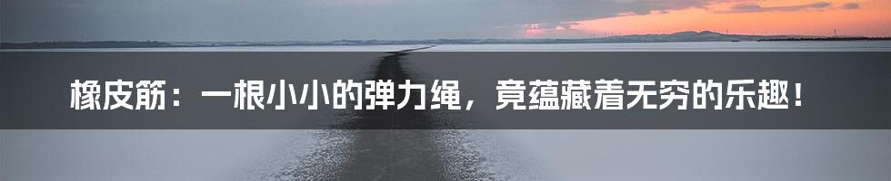 橡皮筋：一根小小的弹力绳，竟蕴藏着无穷的乐趣！