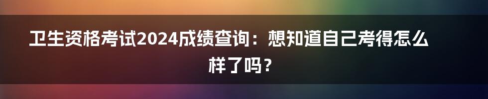 卫生资格考试2024成绩查询：想知道自己考得怎么样了吗？