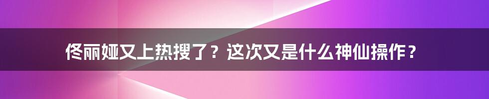 佟丽娅又上热搜了？这次又是什么神仙操作？