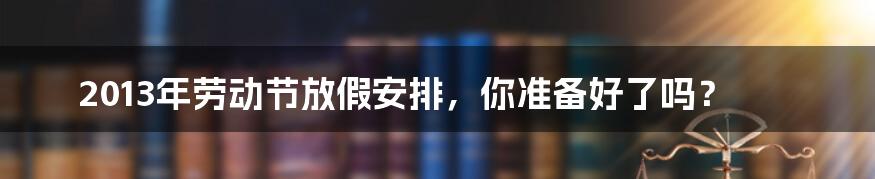 2013年劳动节放假安排，你准备好了吗？