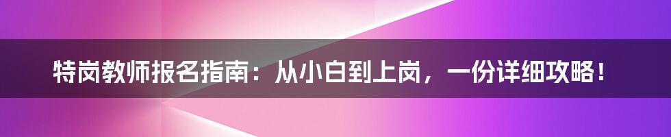 特岗教师报名指南：从小白到上岗，一份详细攻略！