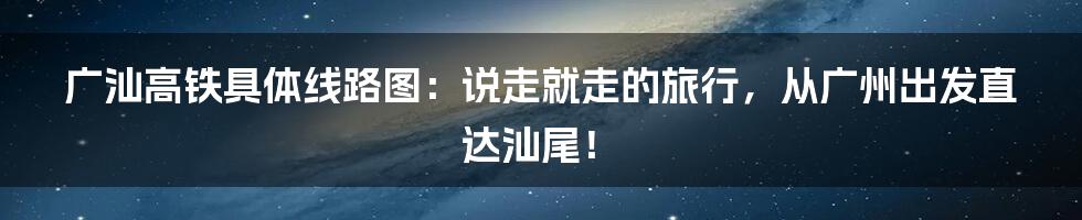 广汕高铁具体线路图：说走就走的旅行，从广州出发直达汕尾！