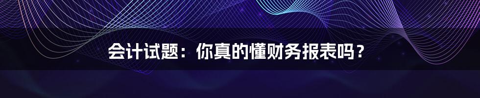 会计试题：你真的懂财务报表吗？