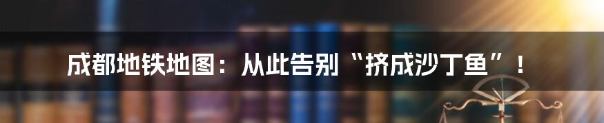 成都地铁地图：从此告别“挤成沙丁鱼”！