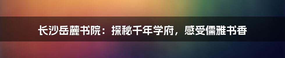 长沙岳麓书院：探秘千年学府，感受儒雅书香