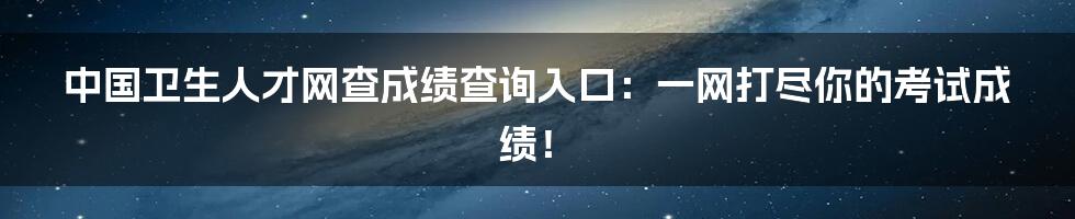 中国卫生人才网查成绩查询入口：一网打尽你的考试成绩！