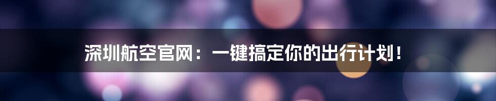 深圳航空官网：一键搞定你的出行计划！