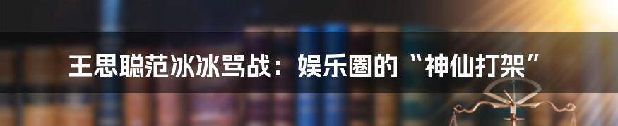 王思聪范冰冰骂战：娱乐圈的“神仙打架”